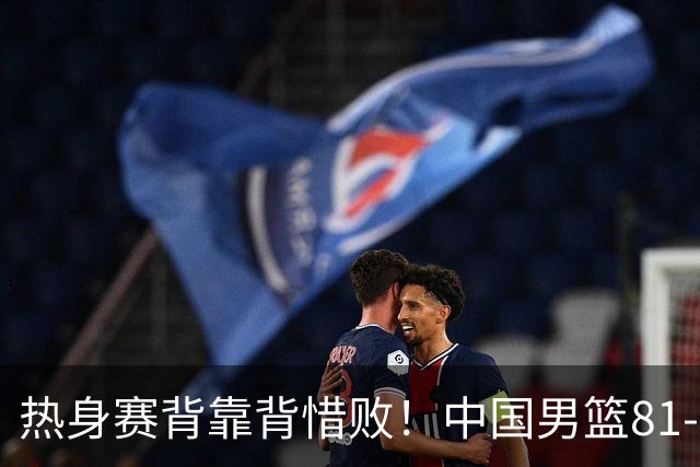 热身赛背靠背惜败！中国男篮81-82遭塞尔维亚FMP准绝杀 末节崩盘错失胜局